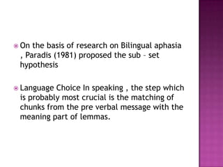  On the basis of research on Bilingual aphasia
 , Paradis (1981) proposed the sub – set
 hypothesis

 Language Choice In speaking , the step which
 is probably most crucial is the matching of
 chunks from the pre verbal message with the
 meaning part of lemmas.
 