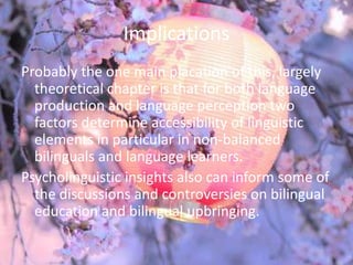 Implications
Probably the one main placation of this, largely
  theoretical chapter is that for both language
  production and language perception two
  factors determine accessibility of linguistic
  elements in particular in non-balanced
  bilinguals and language learners.
Psycholinguistic insights also can inform some of
  the discussions and controversies on bilingual
  education and bilingual upbringing.
 