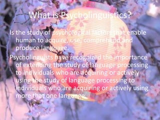 What is Psycholinguistics?
Is the study of psychological factors that enable
   human to acquire, use, comprehend and
   produce language.
Psycholinguists have recognized the importance
   of extending the study of language processing
   to individuals who are acquiring or actively
   using the study of language processing to
   individuals who are acquiring or actively using
   more that one language.
 