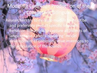 Modeling Language Production of the
       Competent Bilingual
Researchers try to develop models to describe
  and preferably predict specific linguistic
  behavior. The aim is to capture all aspects of
  language use. Level's ‘speaking’ model
  development of communicative intentions to
  the articulation of the sounds.
 
