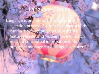 Language Choice
Language is one of the features used in the
  selection process. So, for the selecton of the
  lemma ‘boy’, not only do the semantic
  features ‘male’ and ‘young’ have to match
  relevant conceptual information in the
  preverbal message for a bilingual speaker.
 