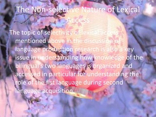 The Non-selective Nature of Lexical
               Access
The topic of selectivity of lexical access
  mentioned above in the discussion of
  language production research is also a key
  issue in understanding how knowledge of the
  bilingual’s two languages is organized and
  accessed in particular for understanding the
  role of the fist language during second
  language acquisition.
 