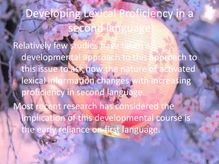 Developing Lexical Proficiency in a
           second language
Relatively few studies have taken a
  developmental approach to this approach to
  this issue to ask how the nature of activated
  lexical information changes with increasing
  proficiency in second language.
Most recent research has considered the
  implication of this developmental course is
  the early reliance on first language.
 