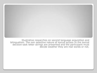 Illustrative researches on second language acquisition and
bilingualism. The non selective nature of lexical access In the lexical
  decision task letter strings are presented and the participant must
                            decide weather they are real words or not.
 