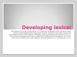 Developing lexical
  Developing lexical proficiency in a second language Few studies have
     taken a developmental approach to this issue to ask how nature of
activated lexical information changes with increasing proficiency in L2 .
Few have compared and have observed differences consistent with the
  view that initially the high degree of activation on L1 influences in L2
 