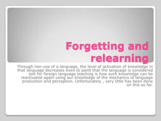 Forgetting and
                              relearning
Through non-use of a language, the level of activation of knowledge in
that language decreases even to point that the language is considered
       lost for foreign language teaching is how such knowledge can be
  reactivated again using our knowledge of the mechanics of language
   production and perception. Unfortunately , very little has been done
                                                           on this so far.
 