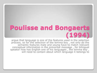 Poulisse and Bongaerts
               (1994)
 argue that language is one of the features used in the selection
 process, so for the selection of the lemma boy , not only do the
      semantic features male and young have to match relevant
  conceptual information in the preverbal message , for bilingual
speaker how has English one of his languages , the lemma boy ,
         will need to contain about which language it belongs to
 