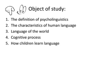 Object of study:
1.   The definition of psycholinguistics
2.   The characteristics of human language
3.   Language of the world
4.   Cognitive process
5.   How children learn language
 