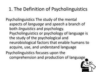 1. The Definition of Psycholinguistics
Psycholinguistics The study of the mental
  aspects of language and speech a branch of
  both linguistics and psychology.
  Psycholinguistics or psychology of language is
  the study of the psychological and
  neurobiological factors that enable humans to
  acquire, use, and understand language
Psycholinguistics focuses upon the
  comprehension and production of language
 