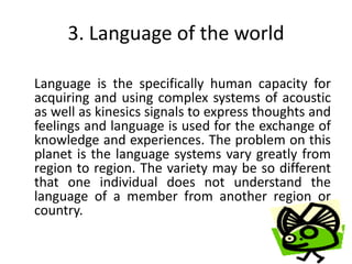 3. Language of the world

Language is the specifically human capacity for
acquiring and using complex systems of acoustic
as well as kinesics signals to express thoughts and
feelings and language is used for the exchange of
knowledge and experiences. The problem on this
planet is the language systems vary greatly from
region to region. The variety may be so different
that one individual does not understand the
language of a member from another region or
country.
 