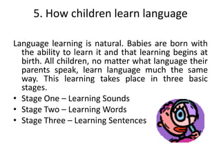 5. How children learn language

Language learning is natural. Babies are born with
  the ability to learn it and that learning begins at
  birth. All children, no matter what language their
  parents speak, learn language much the same
  way. This learning takes place in three basic
  stages.
• Stage One – Learning Sounds
• Stage Two – Learning Words
• Stage Three – Learning Sentences
 