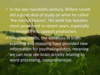 • In the late twentieth century, Willem Levelt
did a great deal of study on what he called
'the mental lexicon'. His work has become
more prominent in recent years, especially
his research into speech production.
• Since the 1990s, the advances in brain
scanning and mapping have provided new
information for psycholinguistics, meaning
we can now see brain activity relating to
word processing, comprehension.
 