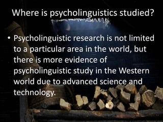 Where is psycholinguistics studied?
• Psycholinguistic research is not limited
to a particular area in the world, but
there is more evidence of
psycholinguistic study in the Western
world due to advanced science and
technology.
 