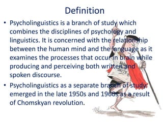 Definition
• Psycholinguistics is a branch of study which
combines the disciplines of psychology and
linguistics. It is concerned with the relationship
between the human mind and the language as it
examines the processes that occur in brain while
producing and perceiving both written and
spoken discourse.
• Psycholinguistics as a separate branch of study
emerged in the late 1950s and 1960s as a result
of Chomskyan revolution.
 