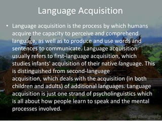 Language Acquisition
• Language acquisition is the process by which humans
acquire the capacity to perceive and comprehend
language, as well as to produce and use words and
sentences to communicate. Language acquisition
usually refers to first-language acquisition, which
studies infants' acquisition of their native language. This
is distinguished from second-language
acquisition, which deals with the acquisition (in both
children and adults) of additional languages. Language
acquisition is just one strand of psycholinguistics which
is all about how people learn to speak and the mental
processes involved.
 