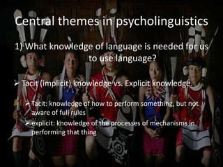Central themes in psycholinguistics
1) What knowledge of language is needed for us
to use language?
 Tacit (implicit) knowledge vs. Explicit knowledge.
Tacit: knowledge of how to perform something, but not
aware of full rules
explicit: knowledge of the processes of mechanisms in
performing that thing
 