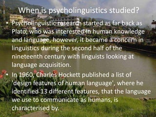 When is psycholinguistics studied?
• Psycholinguistic research started as far back as
Plato, who was interested in human knowledge
and language, however, it became a concern in
linguistics during the second half of the
nineteenth century with linguists looking at
language acquisition.
• In 1960, Charles Hockett published a list of
'design features of human language', where he
identified 13 different features, that the language
we use to communicate as humans, is
characterised by.
 