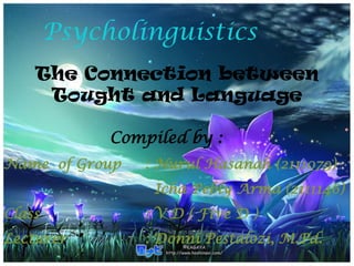 Psycholinguistics
The Connection between
Tought and Language
Compiled by :
Name of Group

: Nurul Hasanah (2111079)
Icha Pebly Arma (2111146)

Class

: V D ( Five D )

Lecturer

: Donni Pestalozi, M.Pd.

 