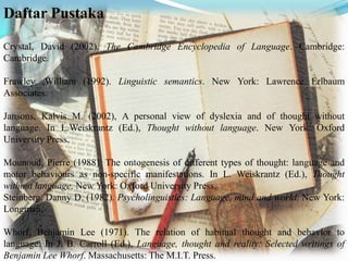 Daftar Pustaka
Crystal, David (2002). The Cambridge Encyclopedia of Language. Cambridge:
Cambridge.
Frawley ,William (1992). Linguistic semantics. New York: Lawrence Erlbaum
Associates.
Jansons, Kalvis M. (2002), A personal view of dyslexia and of thought without
language. In L.Weiskrantz (Ed.), Thought without language. New York: Oxford
University Press.
Mounoud, Pierre (1988). The ontogenesis of different types of thought: language and
motor behaviours as non-specific manifestations. In L. Weiskrantz (Ed.), Thought
without language. New York: Oxford University Press.
Steinberg, Danny D. (1982). Psycholinguistics: Language, mind and world. New York:
Longman.
Whorf, Benjamin Lee (1971). The relation of habitual thought and behavior to
language. In J. B. Carroll (Ed.), Language, thought and reality: Selected writings of
Benjamin Lee Whorf. Massachusetts: The M.I.T. Press.

 