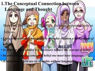 1.The Conceptual Connection between
Language and Thought

Based on Davidson (1975, 1982), the main argument goes as
follows:
• Every propositional attitude (every thought) requires a background of

beliefs
• In order to have a belief it is necessary to have the concept of belief
• In order to have the concept of belief one must have language

• (Conclusion) There are no thoughts without language

 