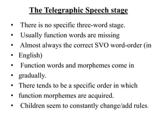 The Telegraphic Speech stage
• There is no specific three-word stage.
• Usually function words are missing
• Almost always the correct SVO word-order (in
• English)
• Function words and morphemes come in
• gradually.
• There tends to be a specific order in which
• function morphemes are acquired.
• Children seem to constantly change/add rules.
 