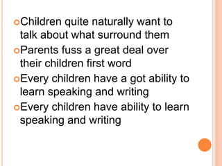Children quite naturally want to
talk about what surround them
Parents fuss a great deal over
their children first word
Every children have a got ability to
learn speaking and writing
Every children have ability to learn
speaking and writing
 