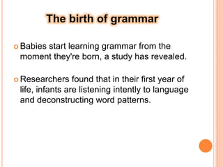 The birth of grammar
 Babies start learning grammar from the
moment they're born, a study has revealed.
 Researchers found that in their first year of
life, infants are listening intently to language
and deconstructing word patterns.
 