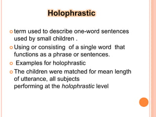 Holophrastic
 term used to describe one-word sentences
used by small children .
 Using or consisting of a single word that
functions as a phrase or sentences.
 Examples for holophrastic
 The children were matched for mean length
of utterance, all subjects
performing at the holophrastic level
 