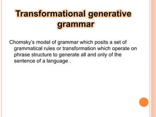 Transformational generative
grammar
Chomsky’s model of grammar which posits a set of
grammatical rules or transformation which operate on
phrase structure to generate all and only of the
sentence of a language .
 