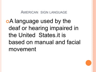 AMERICAN SIGN LANGUAGE
A language used by the
deaf or hearing impaired in
the United States.it is
based on manual and facial
movement
 