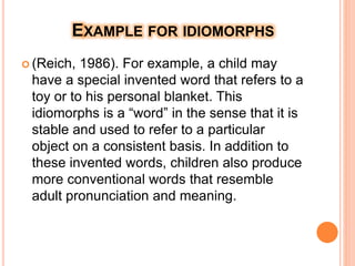 EXAMPLE FOR IDIOMORPHS
 (Reich, 1986). For example, a child may
have a special invented word that refers to a
toy or to his personal blanket. This
idiomorphs is a “word” in the sense that it is
stable and used to refer to a particular
object on a consistent basis. In addition to
these invented words, children also produce
more conventional words that resemble
adult pronunciation and meaning.
 