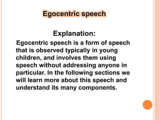 Egocentric speech
Explanation:
Egocentric speech is a form of speech
that is observed typically in young
children, and involves them using
speech without addressing anyone in
particular. In the following sections we
will learn more about this speech and
understand its many components.
 