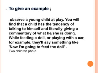 - To give an example ;
--observe a young child at play. You will
find that a child has the tendency of
talking to himself and literally giving a
commentary of what he/she is doing.
While feeding a doll, or playing with a car,
for example, they'll say something like
'Now I'm going to feed the doll' .
Two children photo
 