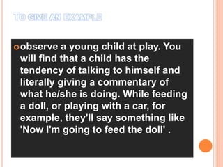 TO GIVE AN EXAMPLE ;
observe a young child at play. You
will find that a child has the
tendency of talking to himself and
literally giving a commentary of
what he/she is doing. While feeding
a doll, or playing with a car, for
example, they'll say something like
'Now I'm going to feed the doll' .
 