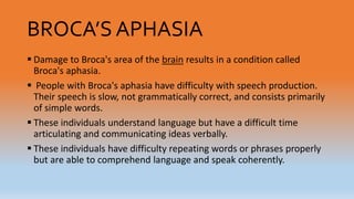 BROCA’S APHASIA
 Damage to Broca's area of the brain results in a condition called
Broca's aphasia.
 People with Broca's aphasia have difficulty with speech production.
Their speech is slow, not grammatically correct, and consists primarily
of simple words.
 These individuals understand language but have a difficult time
articulating and communicating ideas verbally.
 These individuals have difficulty repeating words or phrases properly
but are able to comprehend language and speak coherently.
 