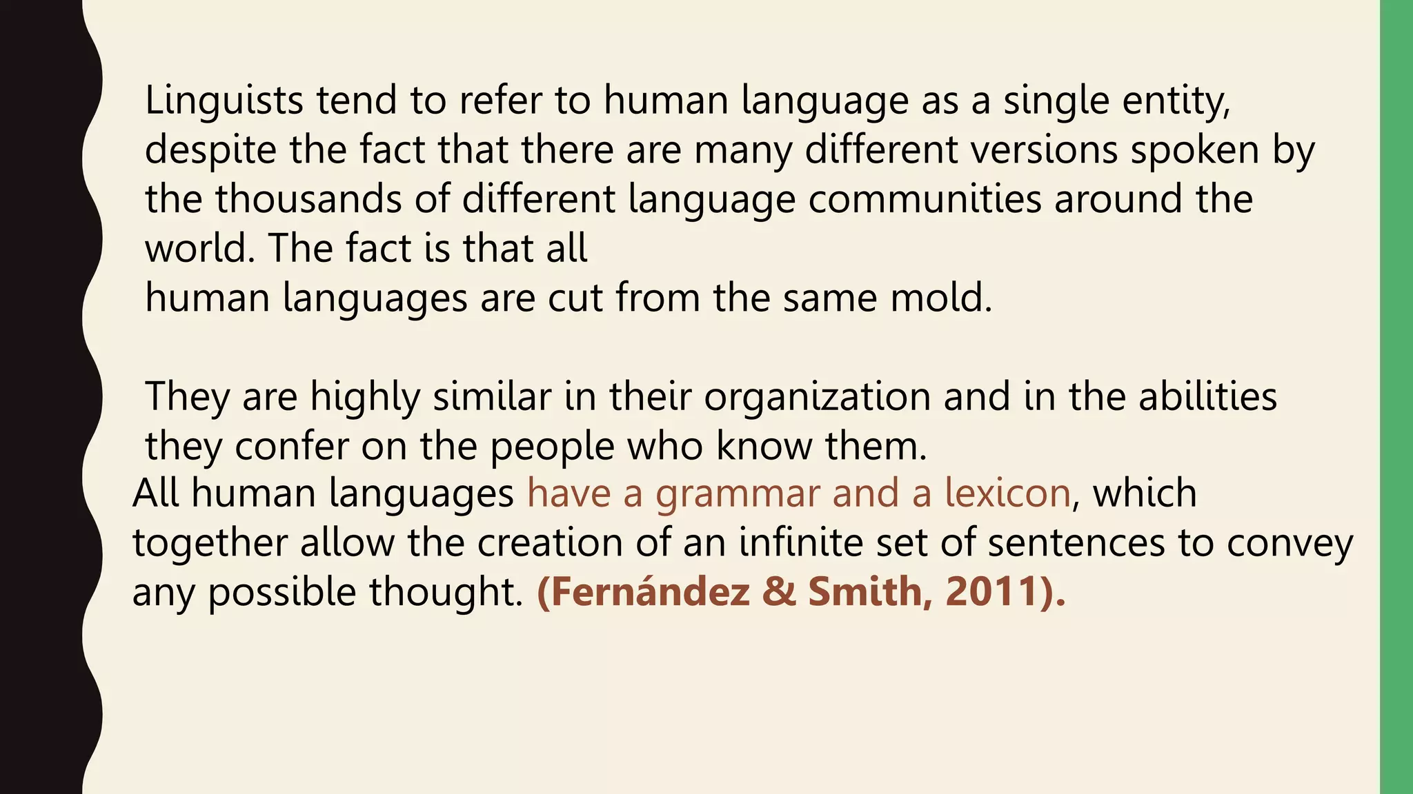 Linguists tend to refer to human language as a single entity,
despite the fact that there are many different versions spoken by
the thousands of different language communities around the
world. The fact is that all
human languages are cut from the same mold.
They are highly similar in their organization and in the abilities
they confer on the people who know them.
All human languages have a grammar and a lexicon, which
together allow the creation of an infinite set of sentences to convey
any possible thought. (Fernández & Smith, 2011).
 