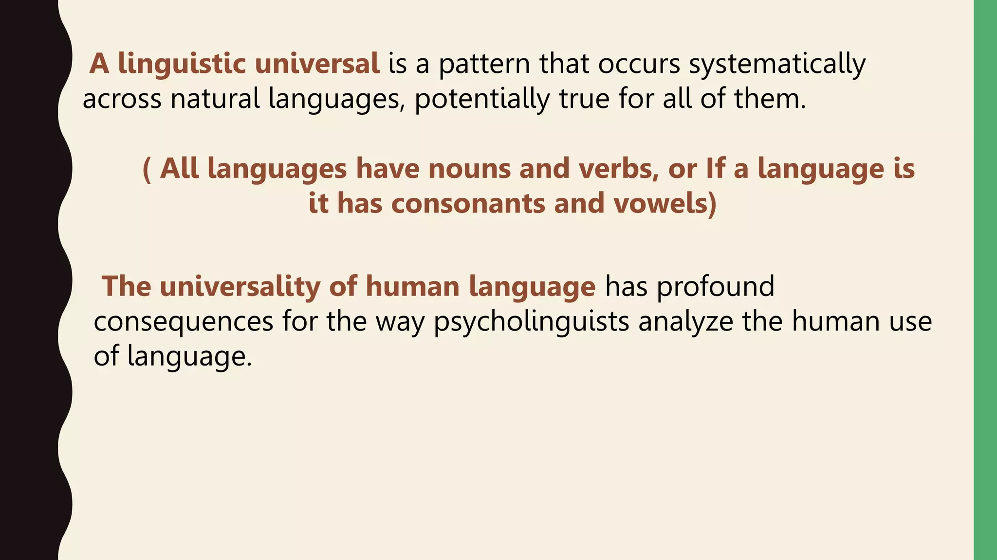 A linguistic universal is a pattern that occurs systematically
across natural languages, potentially true for all of them.
) All languages have nouns and verbs, or If a language is
it has consonants and vowels(
The universality of human language has profound
consequences for the way psycholinguists analyze the human use
of language.
 