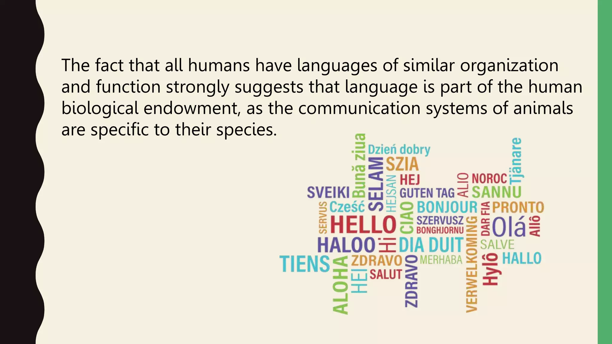 The fact that all humans have languages of similar organization
and function strongly suggests that language is part of the human
biological endowment, as the communication systems of animals
are specific to their species.
 