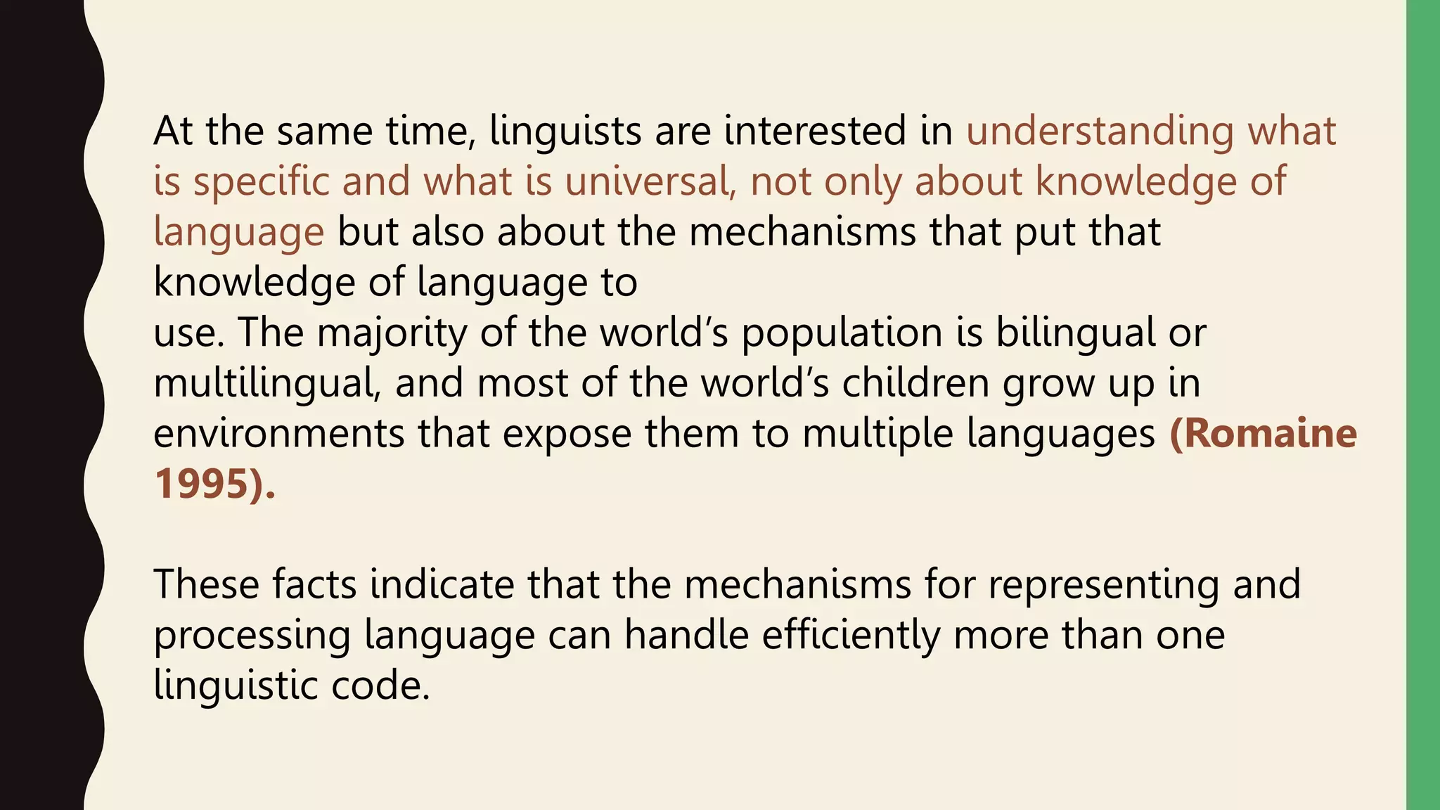 At the same time, linguists are interested in understanding what
is specific and what is universal, not only about knowledge of
language but also about the mechanisms that put that
knowledge of language to
use. The majority of the world’s population is bilingual or
multilingual, and most of the world’s children grow up in
environments that expose them to multiple languages (Romaine
1995).
These facts indicate that the mechanisms for representing and
processing language can handle efficiently more than one
linguistic code.
 