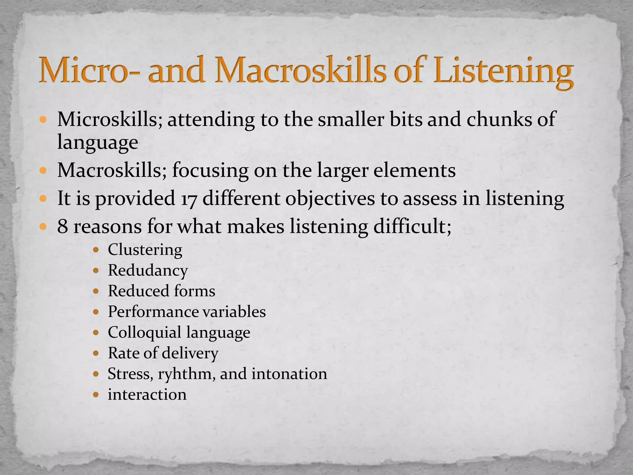  Microskills; attending to the smaller bits and chunks of
language
 Macroskills; focusing on the larger elements
 It is provided 17 different objectives to assess in listening
 8 reasons for what makes listening difficult;
 Clustering
 Redudancy
 Reduced forms
 Performance variables
 Colloquial language
 Rate of delivery
 Stress, ryhthm, and intonation
 interaction
 