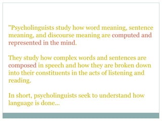 "Psycholinguists study how word meaning, sentence
meaning, and discourse meaning are computed and
represented in the mind.
They study how complex words and sentences are
composed in speech and how they are broken down
into their constituents in the acts of listening and
reading.
In short, psycholinguists seek to understand how
language is done...
 