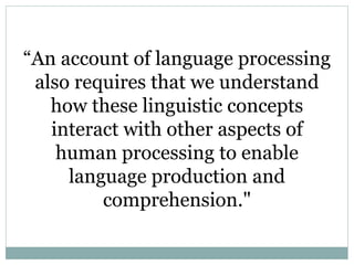 “An account of language processing
also requires that we understand
how these linguistic concepts
interact with other aspects of
human processing to enable
language production and
comprehension."
 