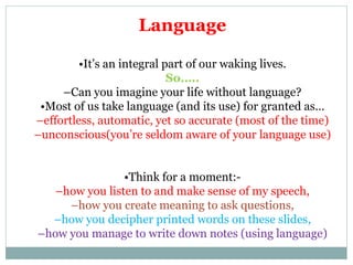 Language
•It’s an integral part of our waking lives.
So…..
–Can you imagine your life without language?
•Most of us take language (and its use) for granted as…
–effortless, automatic, yet so accurate (most of the time)
–unconscious(you’re seldom aware of your language use)
•Think for a moment:-
–how you listen to and make sense of my speech,
–how you create meaning to ask questions,
–how you decipher printed words on these slides,
–how you manage to write down notes (using language)
 