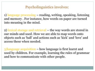 Psycholinguistics involves:
1) language processing – reading, writing, speaking, listening
and memory . For instance, how words on paper are turned
into meaning in the mind.
2) lexical storage and retrieval – the way words are stored in
our minds and used. How we are able to map words onto
objects such as ‘ball’ and actions such as ‘kick’ and ‘love’ and
access these when needed.
3)language acquisition – how language is first learnt and
used by children. For example, learning the rules of grammar
and how to communicate with other people.
 