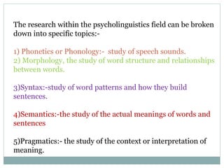 The research within the psycholinguistics field can be broken
down into specific topics:-
1) Phonetics or Phonology:- study of speech sounds.
2) Morphology, the study of word structure and relationships
between words.
3)Syntax:-study of word patterns and how they build
sentences.
4)Semantics:-the study of the actual meanings of words and
sentences
5)Pragmatics:- the study of the context or interpretation of
meaning.
 