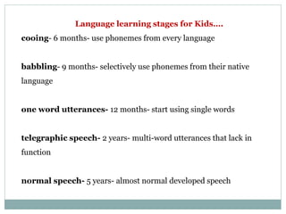 Language learning stages for Kids….
cooing- 6 months- use phonemes from every language
babbling- 9 months- selectively use phonemes from their native
language
one word utterances- 12 months- start using single words
telegraphic speech- 2 years- multi-word utterances that lack in
function
normal speech- 5 years- almost normal developed speech
 