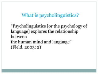 What is psycholinguistics?
“Psycholinguistics [or the psychology of
language] explores the relationship
between
the human mind and language”
(Field, 2003: 2)
 