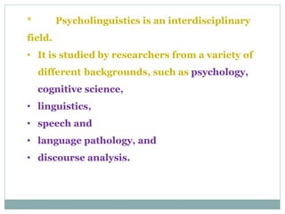 * Psycholinguistics is an interdisciplinary
field.
• It is studied by researchers from a variety of
different backgrounds, such as psychology,
cognitive science,
• linguistics,
• speech and
• language pathology, and
• discourse analysis.
 