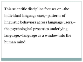 This scientific discipline focuses on–the
individual language user,–patterns of
linguistic behaviors across language users,–
the psychological processes underlying
language,–language as a window into the
human mind.
 