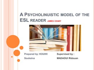 A PSYCHOLINUISTIC MODEL OF THE
ESL READER JAMES COADY
Prepared by: KOUIHI
Soukaina
Supervised by :
MADAOUI Ridouan
 